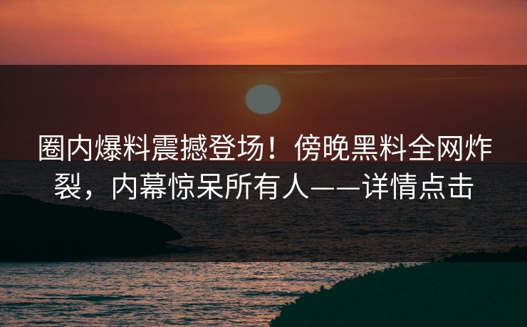 圈内爆料震撼登场!傍晚黑料全网炸裂,内幕惊呆所有人——详情点击 圈内爆料震撼登场!傍晚黑料全网炸裂,内幕惊呆所有人——详情点击