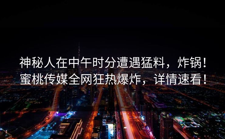 神秘人在中午时分遭遇猛料,炸锅!蜜桃传媒全网狂热爆炸,详情速看! 神秘人在中午时分遭遇猛料,炸锅!蜜桃传媒全网狂热爆炸,详情速看!