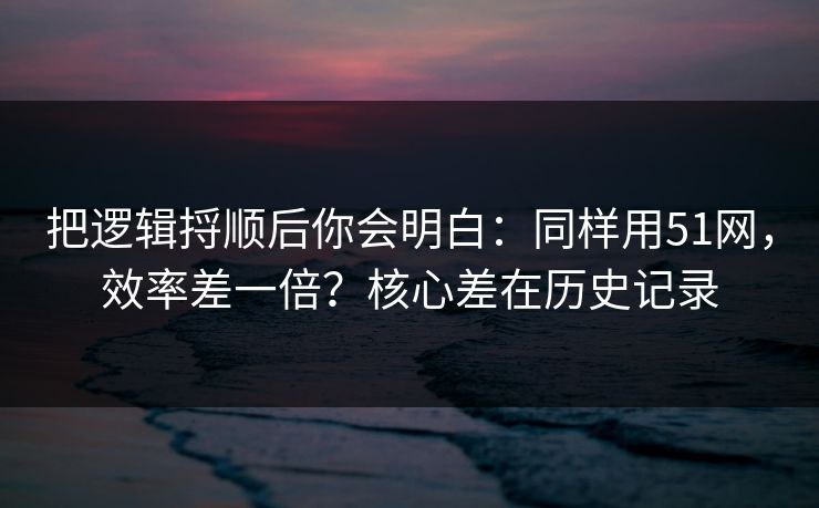 把逻辑捋顺后你会明白：同样用51网，效率差一倍？核心差在历史记录