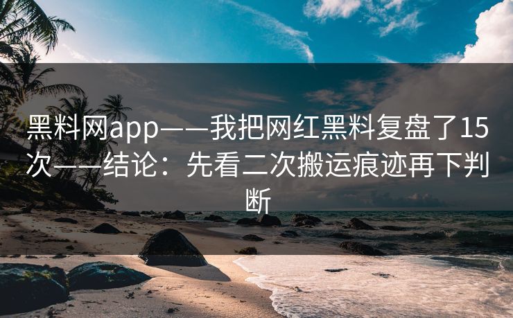 黑料网app——我把网红黑料复盘了15次——结论：先看二次搬运痕迹再下判断