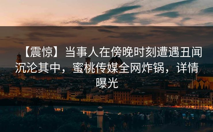 【震惊】当事人在傍晚时刻遭遇丑闻沉沦其中，蜜桃传媒全网炸锅，详情曝光