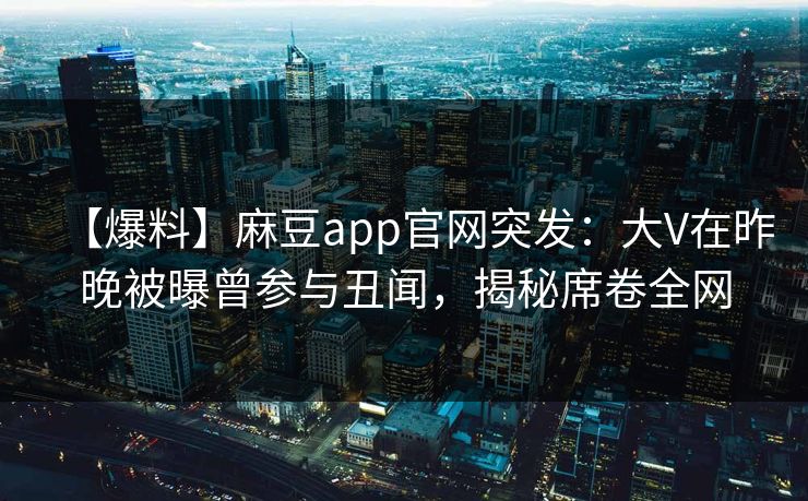 【爆料】麻豆app官网突发：大V在昨晚被曝曾参与丑闻，揭秘席卷全网