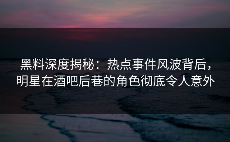 黑料深度揭秘：热点事件风波背后，明星在酒吧后巷的角色彻底令人意外