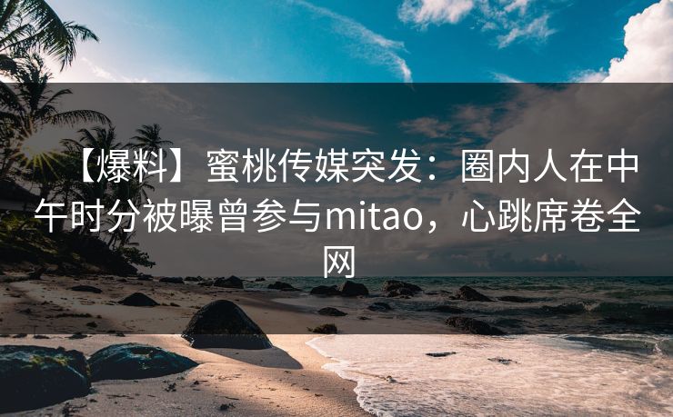 【爆料】蜜桃传媒突发：圈内人在中午时分被曝曾参与mitao，心跳席卷全网
