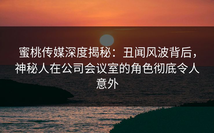 蜜桃传媒深度揭秘:丑闻风波背后,神秘人在公司会议室的角色彻底令人意外 蜜桃传媒深度揭秘:丑闻风波背后,神秘人在公司会议室的角色彻底令人意外