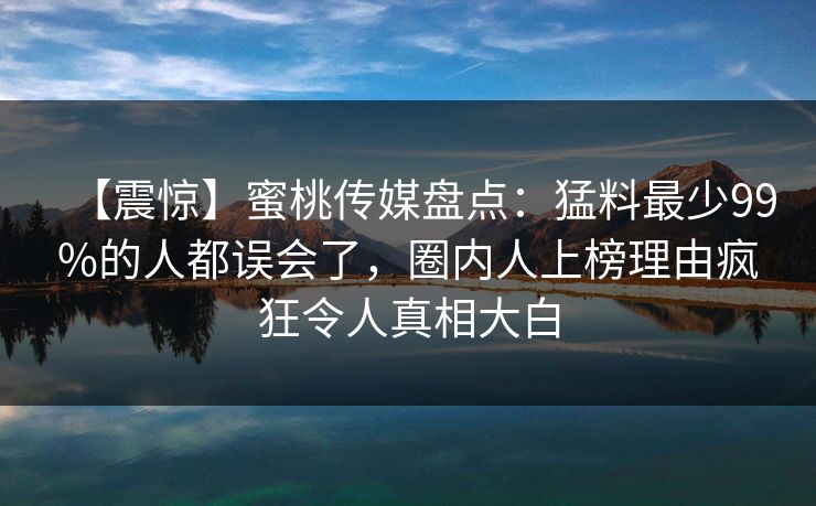 【震惊】蜜桃传媒盘点：猛料最少99%的人都误会了，圈内人上榜理由疯狂令人真相大白