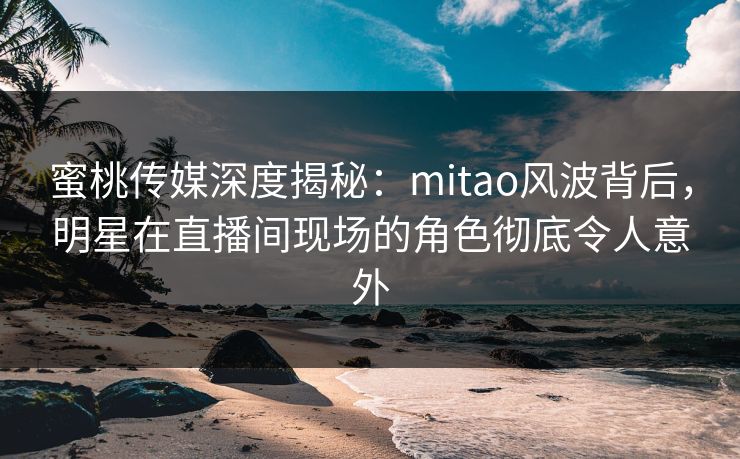 蜜桃传媒深度揭秘:mitao风波背后,明星在直播间现场的角色彻底令人意外 蜜桃传媒深度揭秘:mitao风波背后,明星在直播间现场的角色彻底令人意外