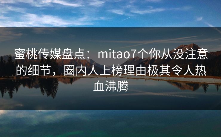 蜜桃传媒盘点：mitao7个你从没注意的细节，圈内人上榜理由极其令人热血沸腾