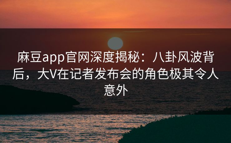 麻豆app官网深度揭秘:八卦风波背后,大V在记者发布会的角色极其令人意外 麻豆app官网深度揭秘:八卦风波背后,大V在记者发布会的角色极其令人意外