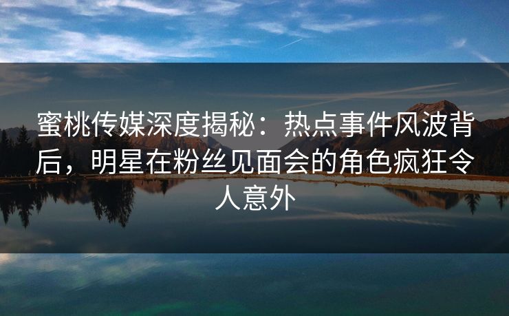 蜜桃传媒深度揭秘:热点事件风波背后,明星在粉丝见面会的角色疯狂令人意外 蜜桃传媒深度揭秘:热点事件风波背后,明星在粉丝见面会的角色疯狂令人意外
