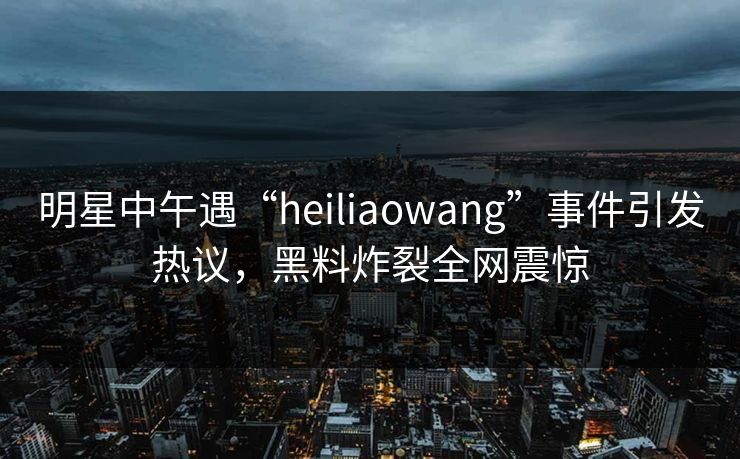 明星中午遇“heiliaowang”事件引发热议,黑料炸裂全网震惊 明星中午遇“heiliaowang”事件引发热议,黑料炸裂全网震惊