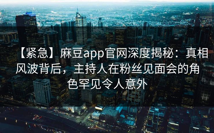 【紧急】麻豆app官网深度揭秘:真相风波背后,主持人在粉丝见面会的角色罕见令人意外 【紧急】麻豆app官网深度揭秘:真相风波背后,主持人在粉丝见面会的角色罕见令人意外