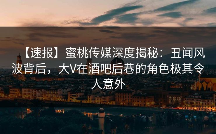 【速报】蜜桃传媒深度揭秘：丑闻风波背后，大V在酒吧后巷的角色极其令人意外