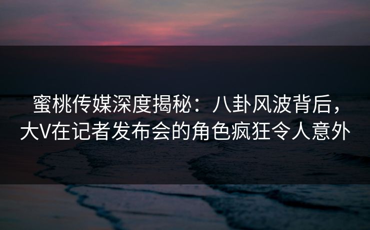 蜜桃传媒深度揭秘：八卦风波背后，大V在记者发布会的角色疯狂令人意外