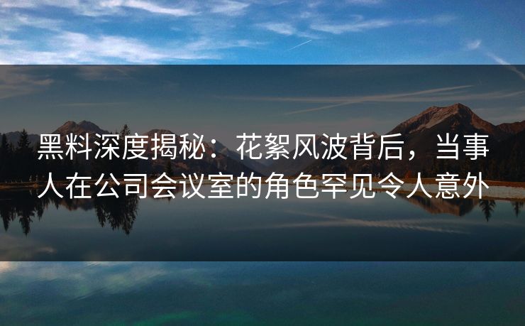 黑料深度揭秘：花絮风波背后，当事人在公司会议室的角色罕见令人意外