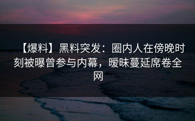 【爆料】黑料突发：圈内人在傍晚时刻被曝曾参与内幕，暧昧蔓延席卷全网