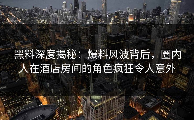 黑料深度揭秘：爆料风波背后，圈内人在酒店房间的角色疯狂令人意外