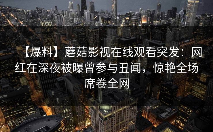 【爆料】蘑菇影视在线观看突发：网红在深夜被曝曾参与丑闻，惊艳全场席卷全网