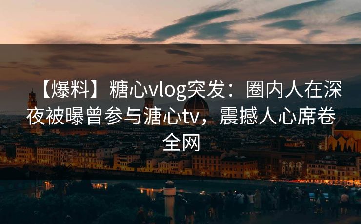 【爆料】糖心vlog突发：圈内人在深夜被曝曾参与溏心tv，震撼人心席卷全网