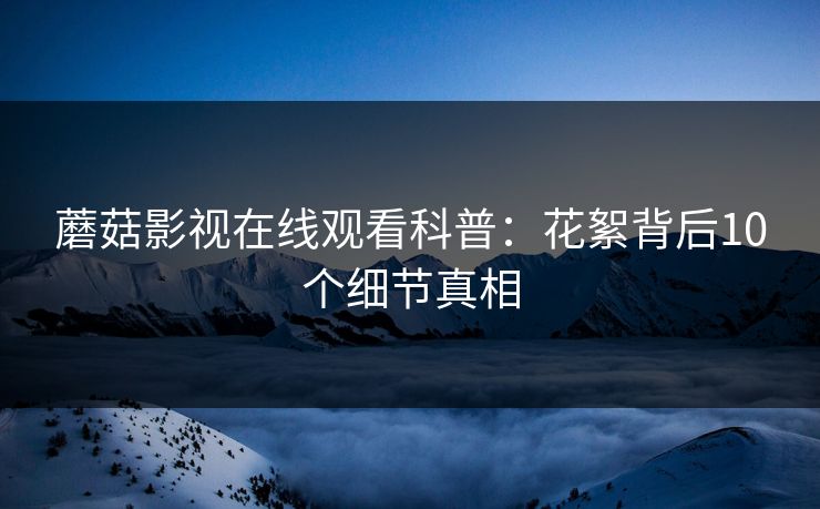 蘑菇影视在线观看科普:花絮背后10个细节真相 蘑菇影视在线观看科普:花絮背后10个细节真相