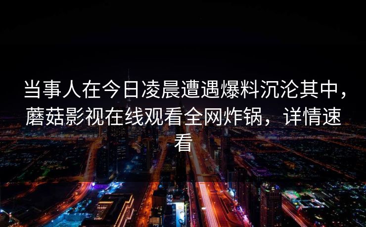 当事人在今日凌晨遭遇爆料沉沦其中,蘑菇影视在线观看全网炸锅,详情速看 当事人在今日凌晨遭遇爆料沉沦其中,蘑菇影视在线观看全网炸锅,详情速看