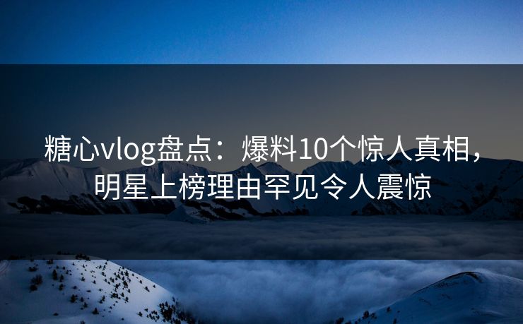 糖心vlog盘点：爆料10个惊人真相，明星上榜理由罕见令人震惊