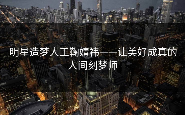 明星造梦人工鞠婧祎——让美好成真的人间刻梦师