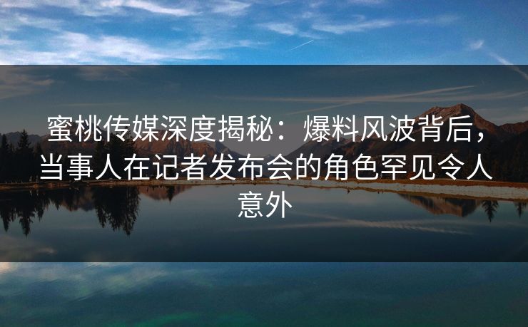 蜜桃传媒深度揭秘：爆料风波背后，当事人在记者发布会的角色罕见令人意外