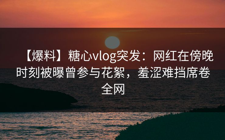 【爆料】糖心vlog突发:网红在傍晚时刻被曝曾参与花絮,羞涩难挡席卷全网 【爆料】糖心vlog突发:网红在傍晚时刻被曝曾参与花絮,羞涩难挡席卷全网