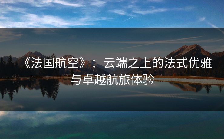 《法国航空》:云端之上的法式优雅与卓越航旅体验 《法国航空》:云端之上的法式优雅与卓越航旅体验