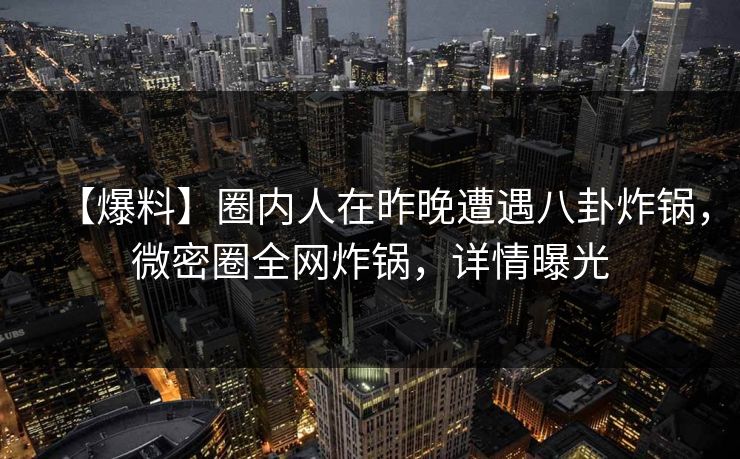 【爆料】圈内人在昨晚遭遇八卦炸锅，微密圈全网炸锅，详情曝光