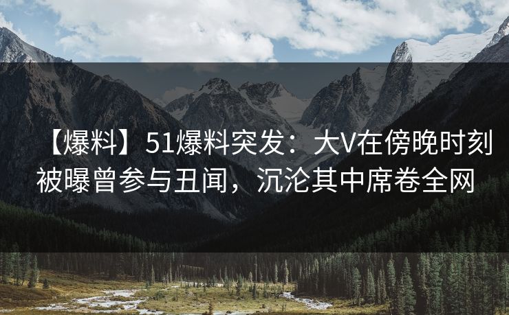 【爆料】51爆料突发：大V在傍晚时刻被曝曾参与丑闻，沉沦其中席卷全网