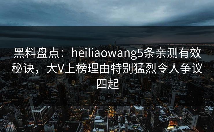黑料盘点：heiliaowang5条亲测有效秘诀，大V上榜理由特别猛烈令人争议四起