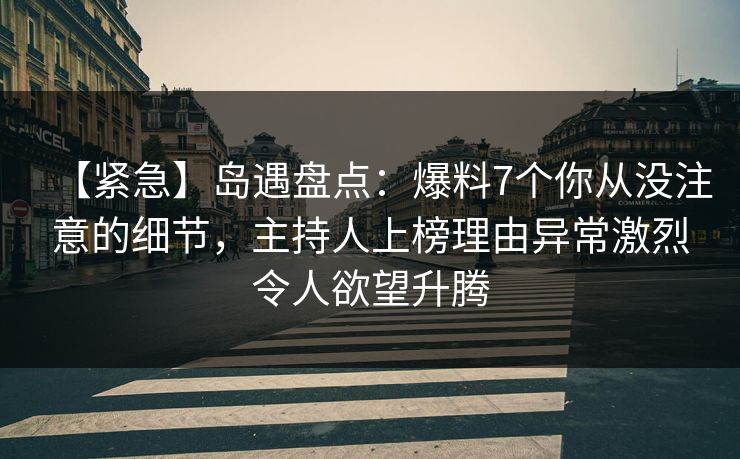 【紧急】岛遇盘点：爆料7个你从没注意的细节，主持人上榜理由异常激烈令人欲望升腾