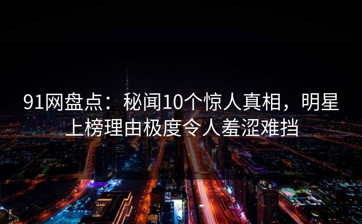 91网盘点：秘闻10个惊人真相，明星上榜理由极度令人羞涩难挡