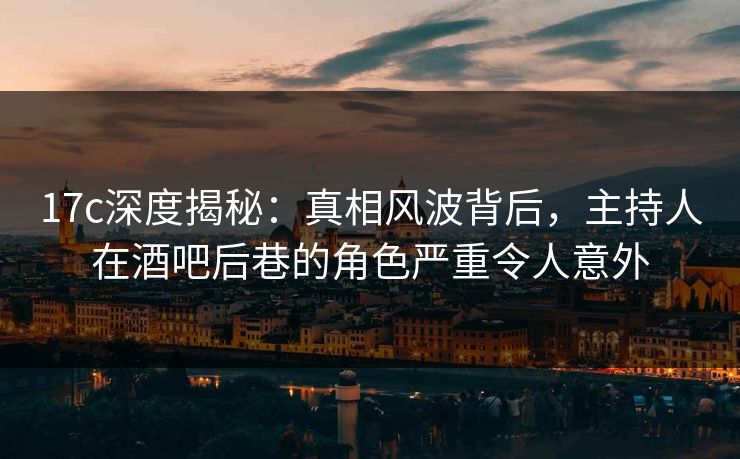 17c深度揭秘：真相风波背后，主持人在酒吧后巷的角色严重令人意外