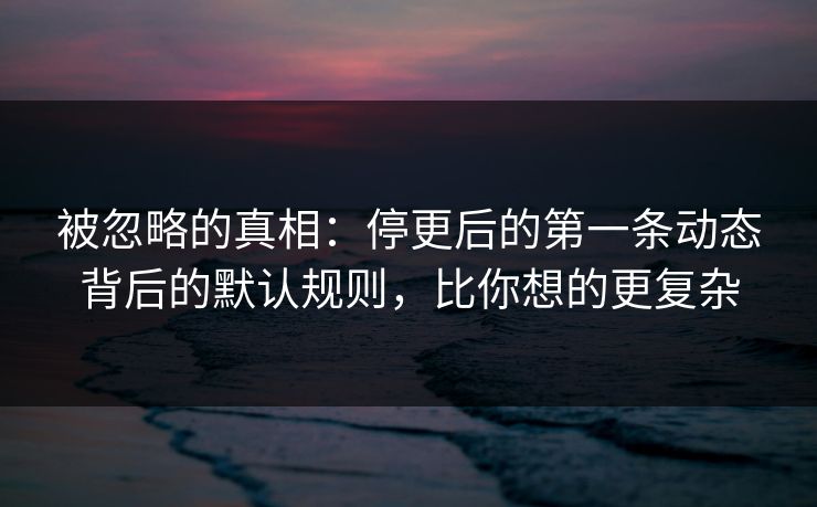 被忽略的真相：停更后的第一条动态背后的默认规则，比你想的更复杂