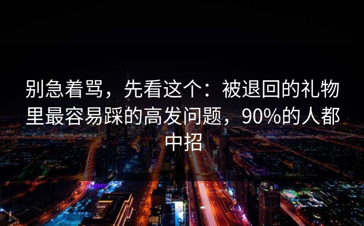 别急着骂，先看这个：被退回的礼物里最容易踩的高发问题，90%的人都中招