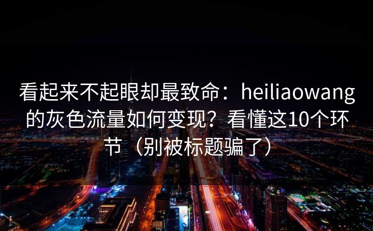 看起来不起眼却最致命：heiliaowang的灰色流量如何变现？看懂这10个环节（别被标题骗了）