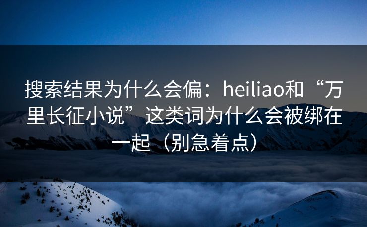 搜索结果为什么会偏：heiliao和“万里长征小说”这类词为什么会被绑在一起（别急着点）