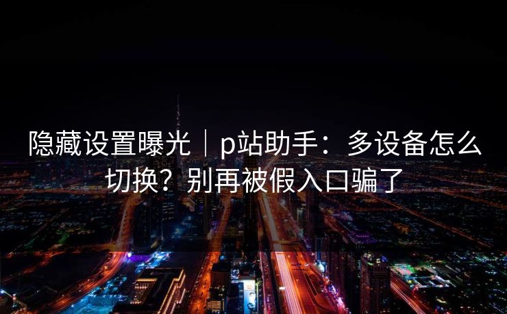 隐藏设置曝光|p站助手:多设备怎么切换?别再被假入口骗了 隐藏设置曝光|p站助手:多设备怎么切换?别再被假入口骗了