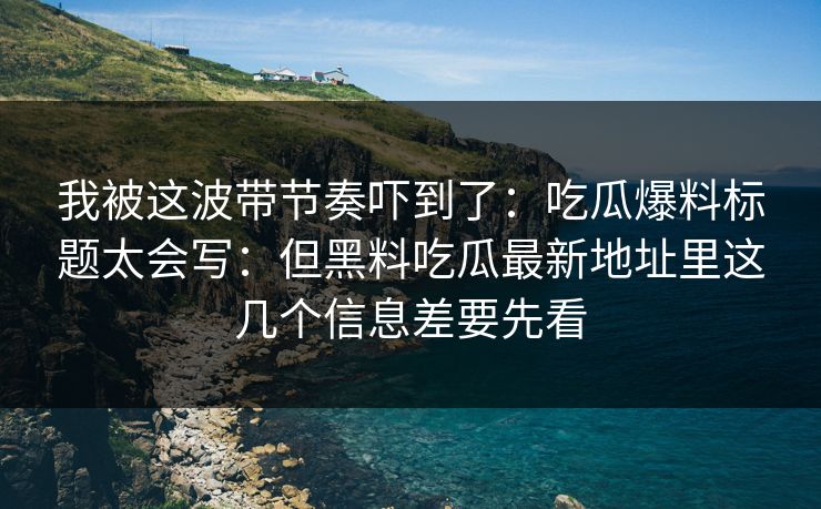 我被这波带节奏吓到了：吃瓜爆料标题太会写：但黑料吃瓜最新地址里这几个信息差要先看