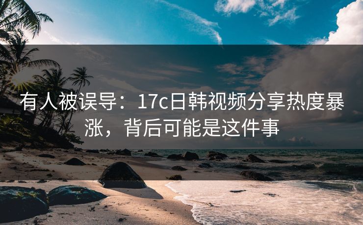 有人被误导：17c日韩视频分享热度暴涨，背后可能是这件事