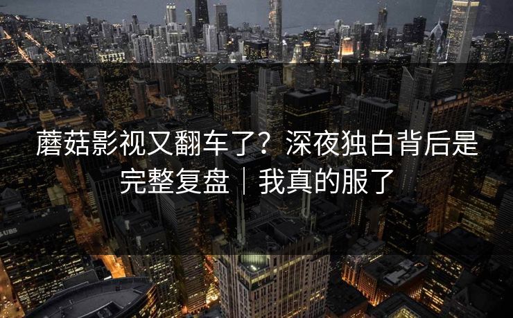蘑菇影视又翻车了？深夜独白背后是完整复盘｜我真的服了