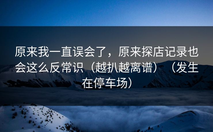 原来我一直误会了，原来探店记录也会这么反常识（越扒越离谱）（发生在停车场）