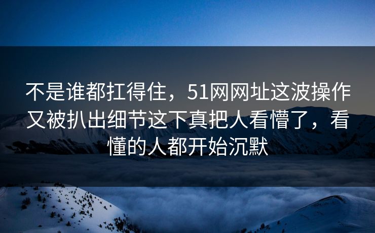 不是谁都扛得住，51网网址这波操作又被扒出细节这下真把人看懵了，看懂的人都开始沉默
