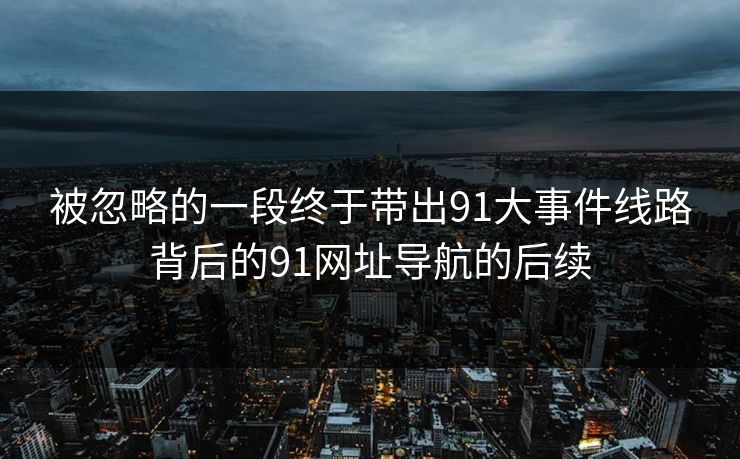 被忽略的一段终于带出91大事件线路背后的91网址导航的后续 被忽略的一段终于带出91大事件线路背后的91网址导航的后续