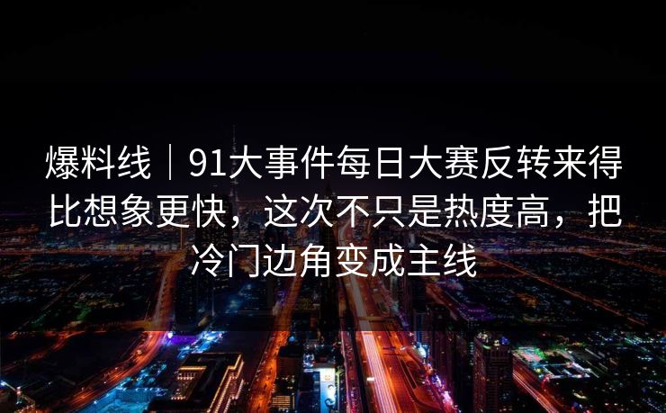 爆料线｜91大事件每日大赛反转来得比想象更快，这次不只是热度高，把冷门边角变成主线