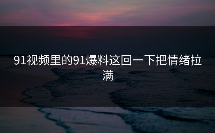91视频里的91爆料这回一下把情绪拉满